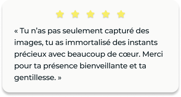 Avis client : « Tu n’as pas seulement capturé des images, tu as immortalisé des instants précieux avec beaucoup de cœur. Merci pour ta présence bienveillante et ta gentillesse. »